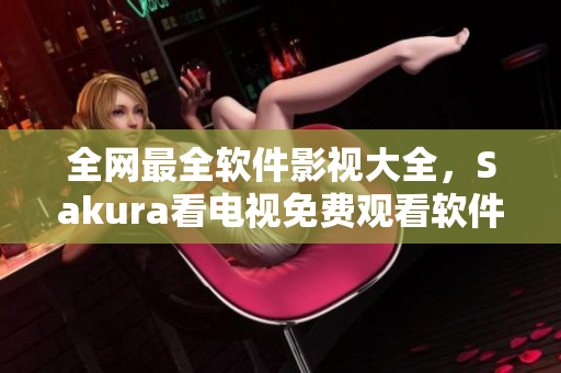 全網(wǎng)最全軟件影視大全，Sakura看電視免費(fèi)觀看軟件一次深度評(píng)測(cè)！