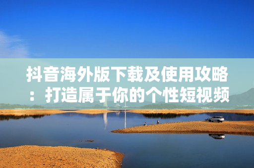 抖音海外版下載及使用攻略：打造屬于你的個性短視頻平臺！