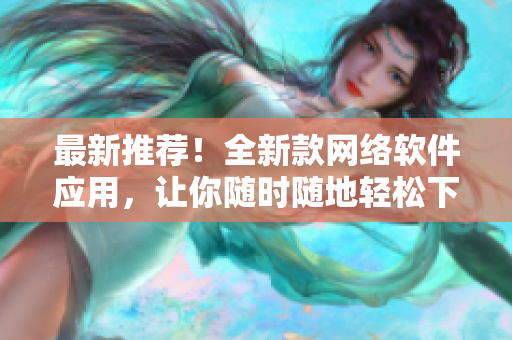最新推薦！全新款網(wǎng)絡(luò)軟件應(yīng)用，讓你隨時隨地輕松下載短視頻，快人一步！