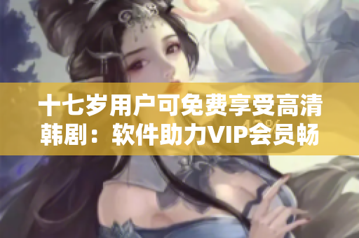 十七歲用戶可免費享受高清韓劇：軟件助力VIP會員暢享視聽盛宴
