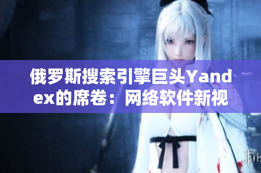 俄羅斯搜索引擎巨頭Yandex的席卷：網(wǎng)絡軟件新視界