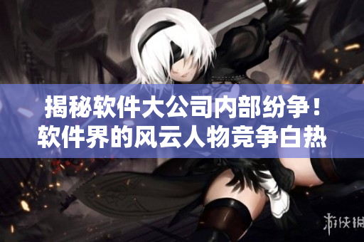 揭秘軟件大公司內(nèi)部紛爭！軟件界的風(fēng)云人物競爭白熱化！