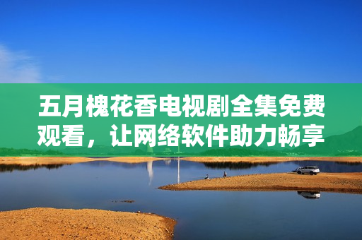 五月槐花香電視劇全集免費(fèi)觀看，讓網(wǎng)絡(luò)軟件助力暢享視聽(tīng)盛宴