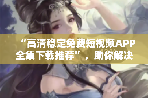 “高清穩(wěn)定免費(fèi)短視頻APP全集下載推薦”，助你解決手機(jī)播放困難癥！