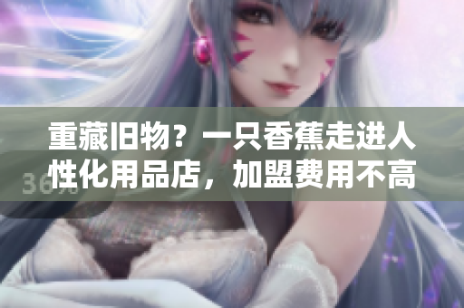 重藏舊物？一只香蕉走進(jìn)人性化用品店，加盟費(fèi)用不高！