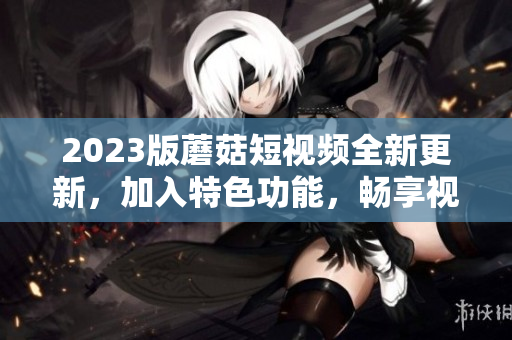 2023版蘑菇短視頻全新更新，加入特色功能，暢享視聽新體驗(yàn)
