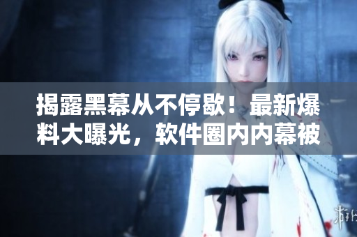 揭露黑幕從不停歇！最新爆料大曝光，軟件圈內(nèi)內(nèi)幕被揭開