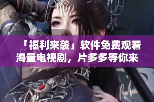 「福利來襲」軟件免費(fèi)觀看海量電視劇，片多多等你來！