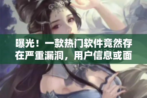 曝光！一款熱門軟件竟然存在嚴重漏洞，用戶信息或面臨泄露風險
