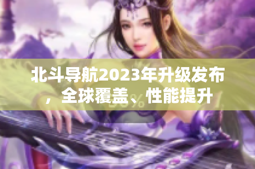 北斗導(dǎo)航2023年升級發(fā)布，全球覆蓋、性能提升