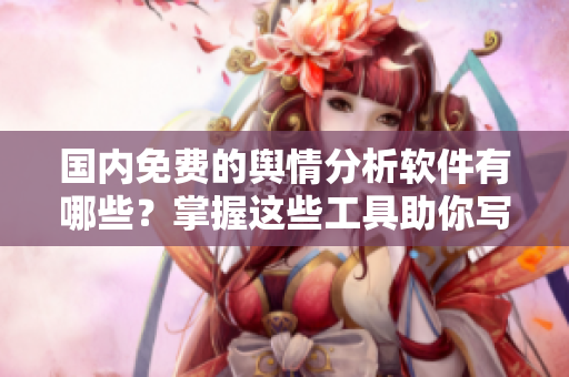 國(guó)內(nèi)免費(fèi)的輿情分析軟件有哪些？掌握這些工具助你寫出更好的文章！