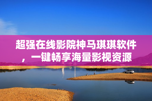 超強在線影院神馬琪琪軟件，一鍵暢享海量影視資源