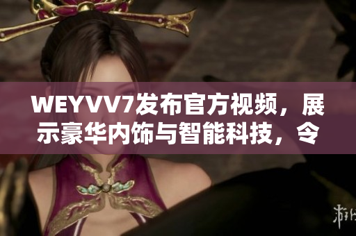 WEYVV7發(fā)布官方視頻，展示豪華內(nèi)飾與智能科技，令人驚嘆！