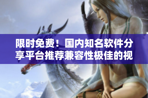 限時免費！國內(nèi)知名軟件分享平臺推薦兼容性極佳的視頻軟件