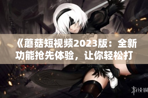 《蘑菇短視頻2023版：全新功能搶先體驗，讓你輕松打造極致視頻體驗！》