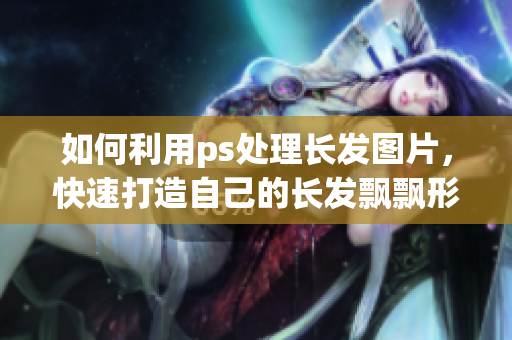 如何利用ps處理長(zhǎng)發(fā)圖片，快速打造自己的長(zhǎng)發(fā)飄飄形象？