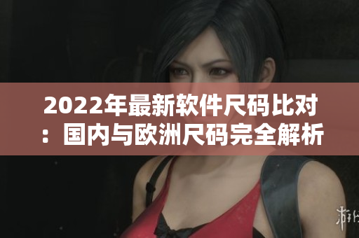 2022年最新軟件尺碼比對(duì)：國(guó)內(nèi)與歐洲尺碼完全解析！