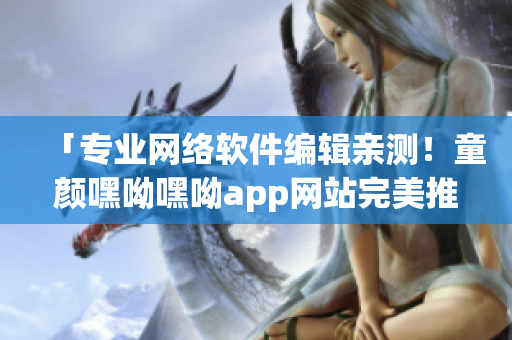 「專業(yè)網(wǎng)絡(luò)軟件編輯親測！童顏嘿呦嘿呦app網(wǎng)站完美推廣指南」