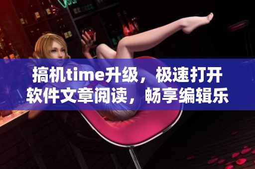 搞機time升級，極速打開軟件文章閱讀，暢享編輯樂趣