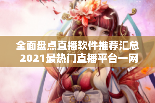 全面盤點(diǎn)直播軟件推薦匯總 2021最熱門直播平臺一網(wǎng)打盡