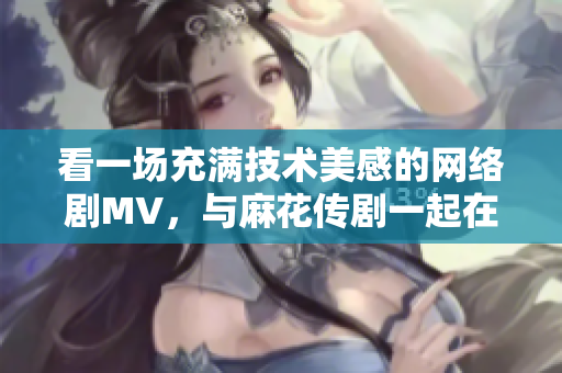 看一場充滿技術(shù)美感的網(wǎng)絡(luò)劇MV，與麻花傳劇一起在線暢游星空！
