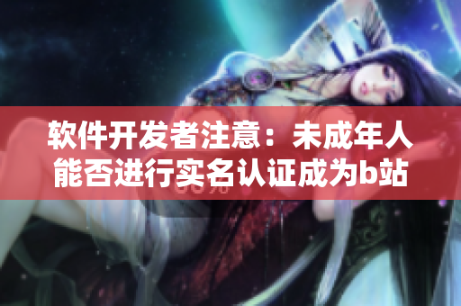 軟件開發(fā)者注意：未成年人能否進(jìn)行實(shí)名認(rèn)證成為b站用戶？