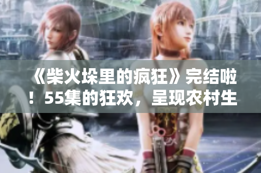 《柴火垛里的瘋狂》完結(jié)啦！55集的狂歡，呈現(xiàn)農(nóng)村生活細(xì)節(jié)