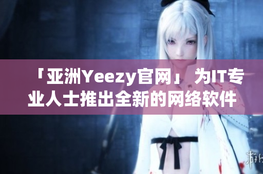 「亞洲Yeezy官網(wǎng)」 為IT專業(yè)人士推出全新的網(wǎng)絡(luò)軟件！