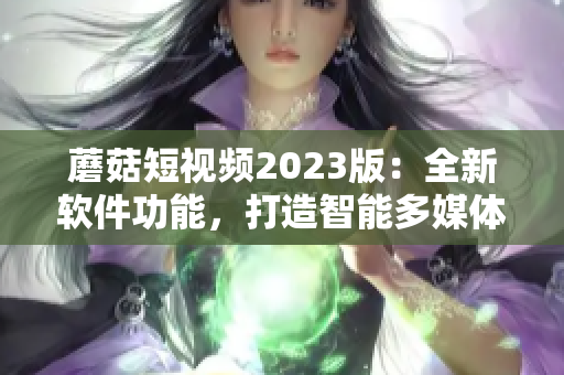 蘑菇短視頻2023版：全新軟件功能，打造智能多媒體生態(tài)圈！