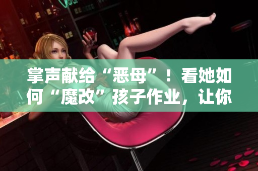 掌聲獻(xiàn)給“惡母”！看她如何“魔改”孩子作業(yè)，讓你對教育產(chǎn)生新思考！