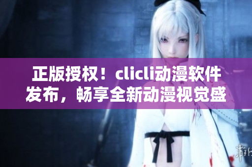 正版授權(quán)！clicli動(dòng)漫軟件發(fā)布，暢享全新動(dòng)漫視覺(jué)盛宴