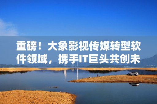 重磅！大象影視傳媒轉型軟件領域，攜手IT巨頭共創(chuàng)未來！