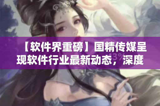 【軟件界重磅】國精傳媒呈現(xiàn)軟件行業(yè)最新動態(tài)，深度洞察全球技術趨勢
