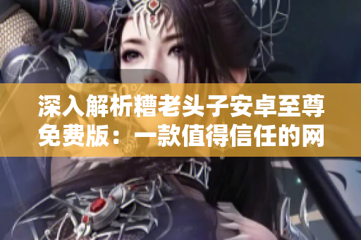 深入解析糟老頭子安卓至尊免費(fèi)版：一款值得信任的網(wǎng)絡(luò)軟件？