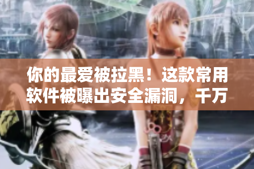 你的最愛被拉黑！這款常用軟件被曝出安全漏洞，千萬別再使用了！