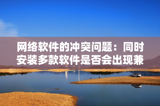 網(wǎng)絡(luò)軟件的沖突問題：同時安裝多款軟件是否會出現(xiàn)兼容性問題？