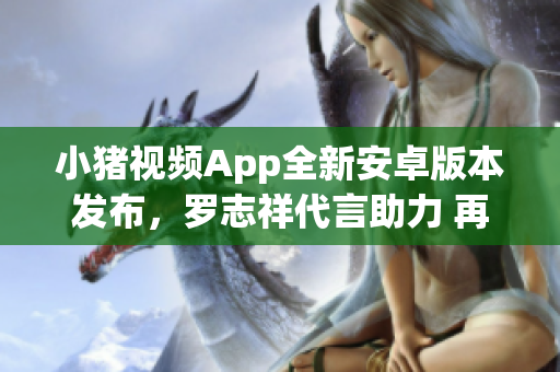 小豬視頻App全新安卓版本發(fā)布，羅志祥代言助力 再現(xiàn)絕佳網(wǎng)絡觀影體驗