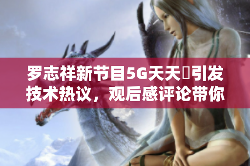 羅志祥新節(jié)目5G天天奭引發(fā)技術(shù)熱議，觀后感評論帶你了解軟件前沿創(chuàng)新
