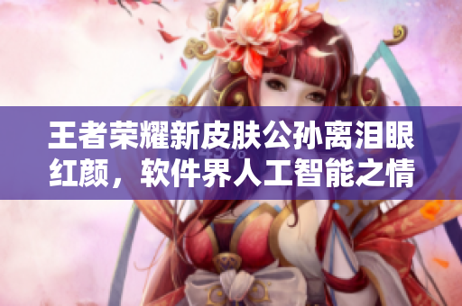 王者榮耀新皮膚公孫離淚眼紅顏，軟件界人工智能之情感功能應運而生
