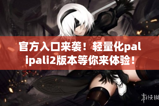 官方入口來(lái)襲！輕量化palipali2版本等你來(lái)體驗(yàn)！