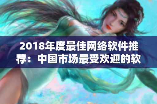 2018年度最佳網(wǎng)絡(luò)軟件推薦：中國市場最受歡迎的軟件產(chǎn)品盤點！