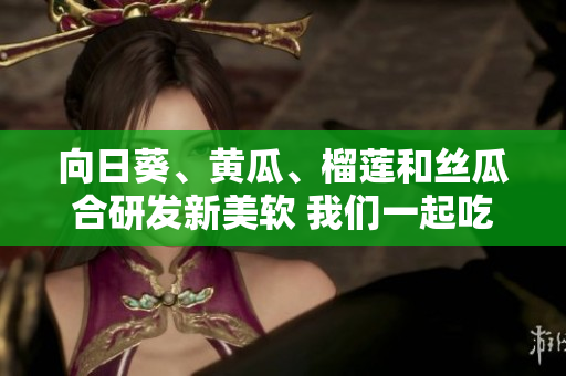 向日葵、黃瓜、榴蓮和絲瓜合研發(fā)新美軟 我們一起吃嗎？