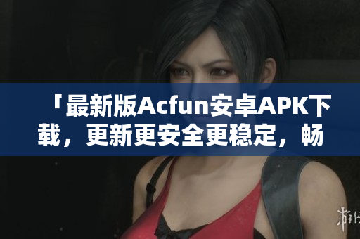 「最新版Acfun安卓APK下載，更新更安全更穩(wěn)定，暢爽觀看優(yōu)質(zhì)彈幕視頻」