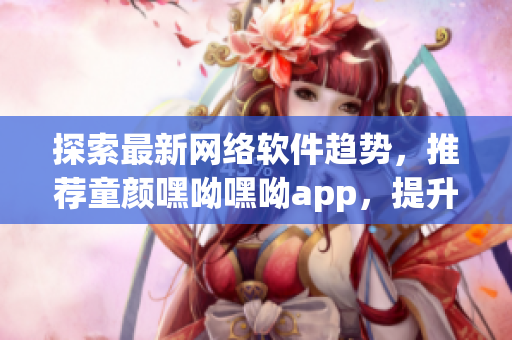 探索最新網(wǎng)絡(luò)軟件趨勢，推薦童顏嘿呦嘿呦app，提升用戶體驗(yàn)