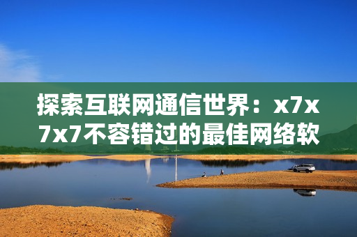 探索互聯(lián)網(wǎng)通信世界：x7x7x7不容錯(cuò)過(guò)的最佳網(wǎng)絡(luò)軟件推薦