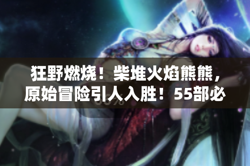 狂野燃燒！柴堆火焰熊熊，原始冒險(xiǎn)引人入勝！55部必看軟件！