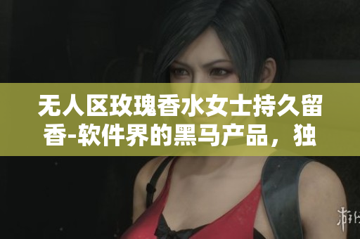 無人區(qū)玫瑰香水女士持久留香-軟件界的黑馬產(chǎn)品，獨特算法讓你留香全天！