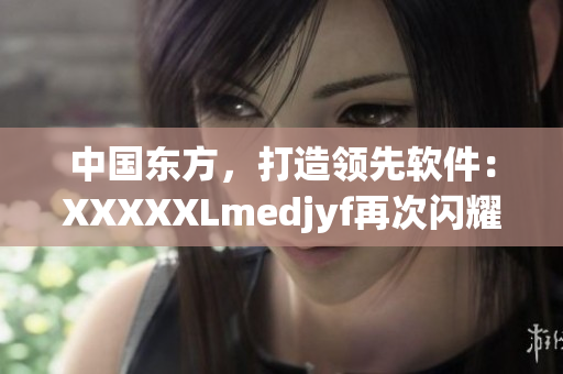 中國東方，打造領(lǐng)先軟件：XXXXXLmedjyf再次閃耀