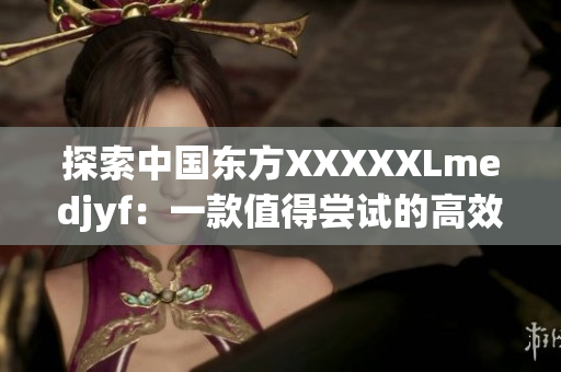 探索中國東方XXXXXLmedjyf：一款值得嘗試的高效網絡軟件