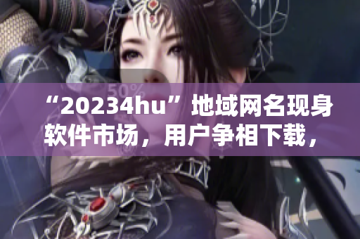 “20234hu”地域網(wǎng)名現(xiàn)身軟件市場(chǎng)，用戶爭(zhēng)相下載，你知道為什么嗎？